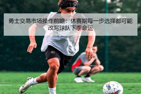 勇士交易市场操作前瞻：休赛期每一步选择都可能改写球队下季命运